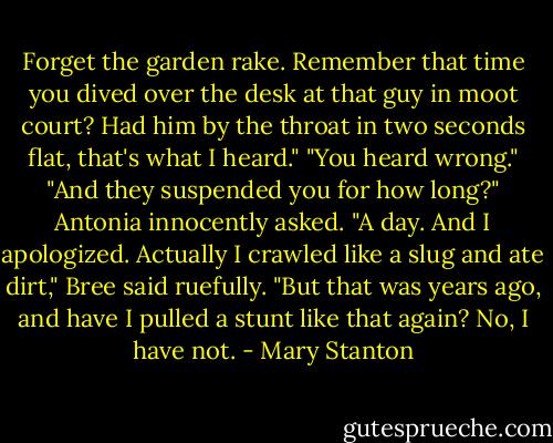 Forget the garden rake. Remember that time you dived over the desk at that guy in moot court? Had him by the throat in two seconds flat, that's what I heard."<br />"You heard wrong."<br />"And they suspended you for how long?" Antonia innocently asked.<br />"A day. And I apologized. Actually I crawled like a slug and ate dirt," Bree said ruefully. "But that was years ago, and have I pulled a stunt like that again? No, I have not. - Mary Stanton