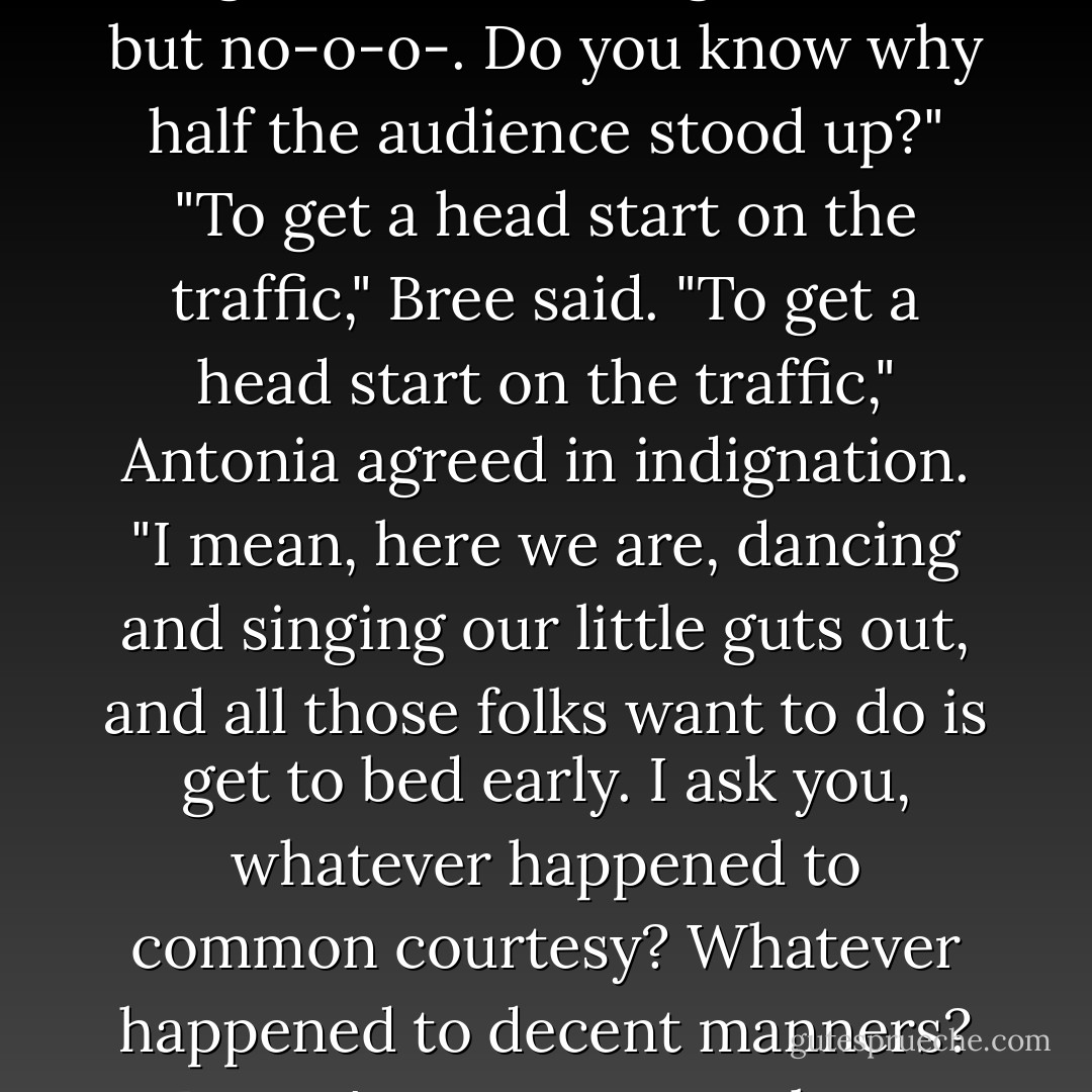 This was our last night. We only had one curtain call, Bree. And I thought they were going to give us a standing ovation, but no-o-o-. Do you know why half the audience stood up?"<br />"To get a head start on the traffic," Bree said.<br />"To get a head start on the traffic," Antonia agreed in indignation. "I mean, here we are, dancing and singing our little guts out, and all those folks want to do is get to bed early. I ask you, whatever happened to common courtesy? Whatever happened to decent manners? Doesn't anyone care about craft anymore? And on top of that, it's not even nice. - Mary Stanton