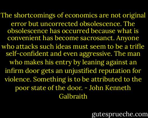 The shortcomings of economics are not original error but uncorrected obsolescence. The obsolescence has occurred because what is convenient has become sacrosanct. Anyone who attacks such ideas must seem to be a trifle self-confident and even aggressive. The man who makes his entry by leaning against an infirm door gets an unjustified reputation for violence. Something is to be attributed to the poor state of the door. - John Kenneth Galbraith