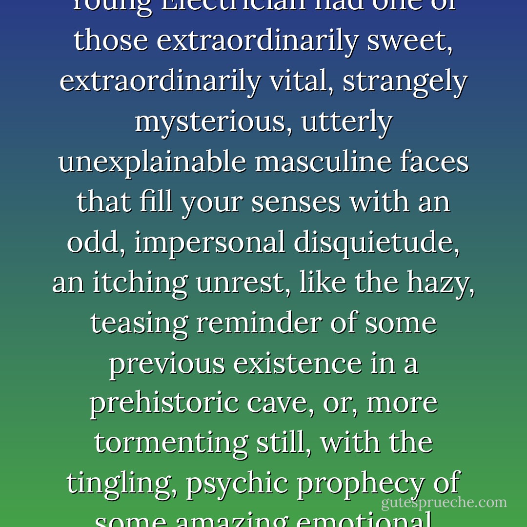 More than being absurdly blond and absurdly messy, the Young Electrician had one of those extraordinarily sweet, extraordinarily vital, strangely mysterious, utterly unexplainable masculine faces that fill your senses with an odd, impersonal disquietude, an itching unrest, like the hazy, teasing reminder of some previous existence in a prehistoric cave, or, more tormenting still, with the tingling, psychic prophecy of some amazing emotional experience yet to come. - Eleanor Hallowell Abbott