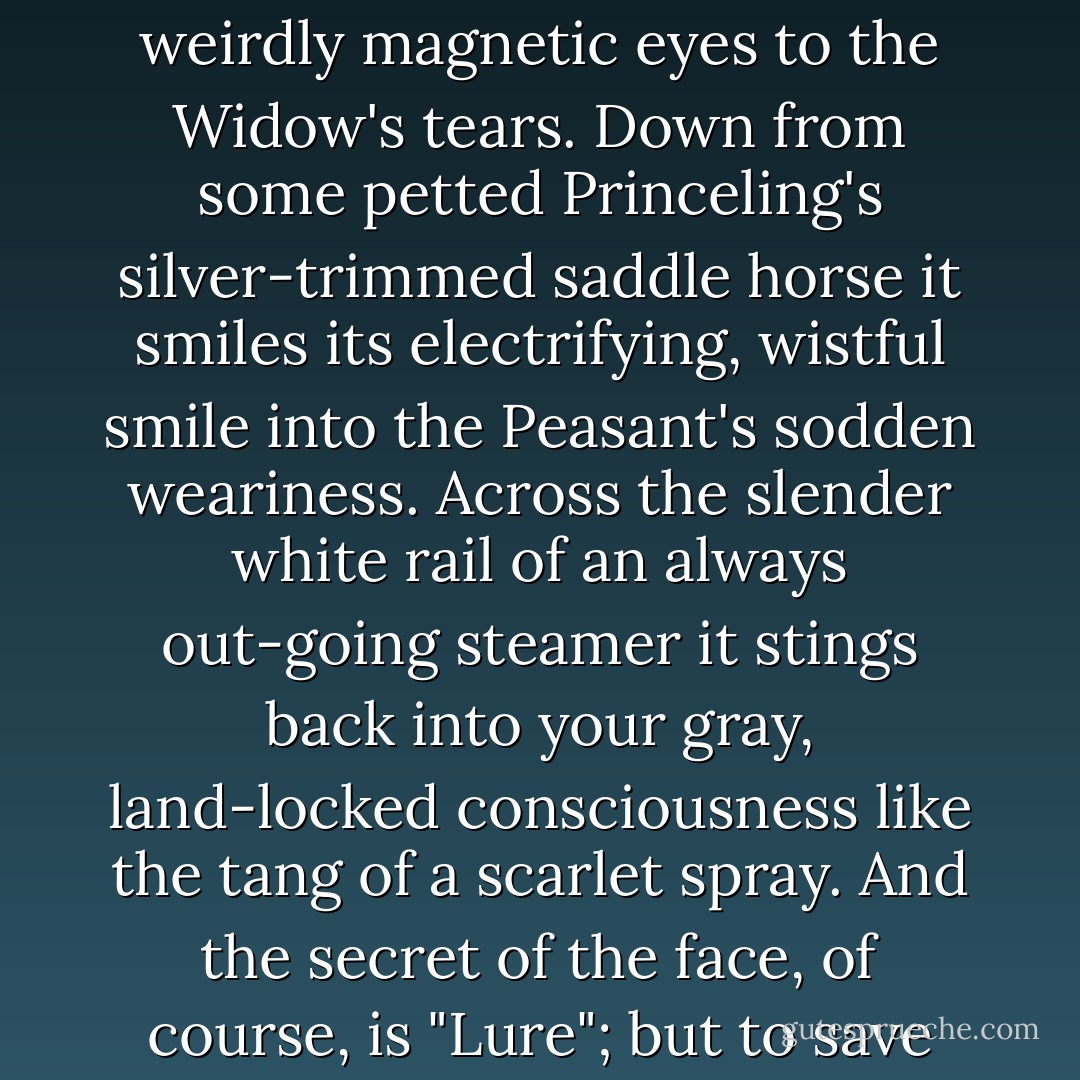 Out from the servient shoulders of some smooth-tongued Waiter it stares, into the scared dilating pupils of the White Satin Bride with her pledged hand clutching her Bridegroom's sleeve. Up from the gravelly, pick-and-shovel labor of the new-made grave it lifts its weirdly magnetic eyes to the Widow's tears. Down from some petted Princeling's silver-trimmed saddle horse it smiles its electrifying, wistful smile into the Peasant's sodden weariness. Across the slender white rail of an always out-going steamer it stings back into your gray, land-locked consciousness like the tang of a scarlet spray. And the secret of the face, of course, is "Lure"; but to save your soul you could not decide in any specific case whether the lure is the lure of personality, or the lure of physiognomy—a mere accidental, coincidental, haphazard harmony of forehead and cheek-bone and twittering facial muscles. - Eleanor Hallowell Abbott