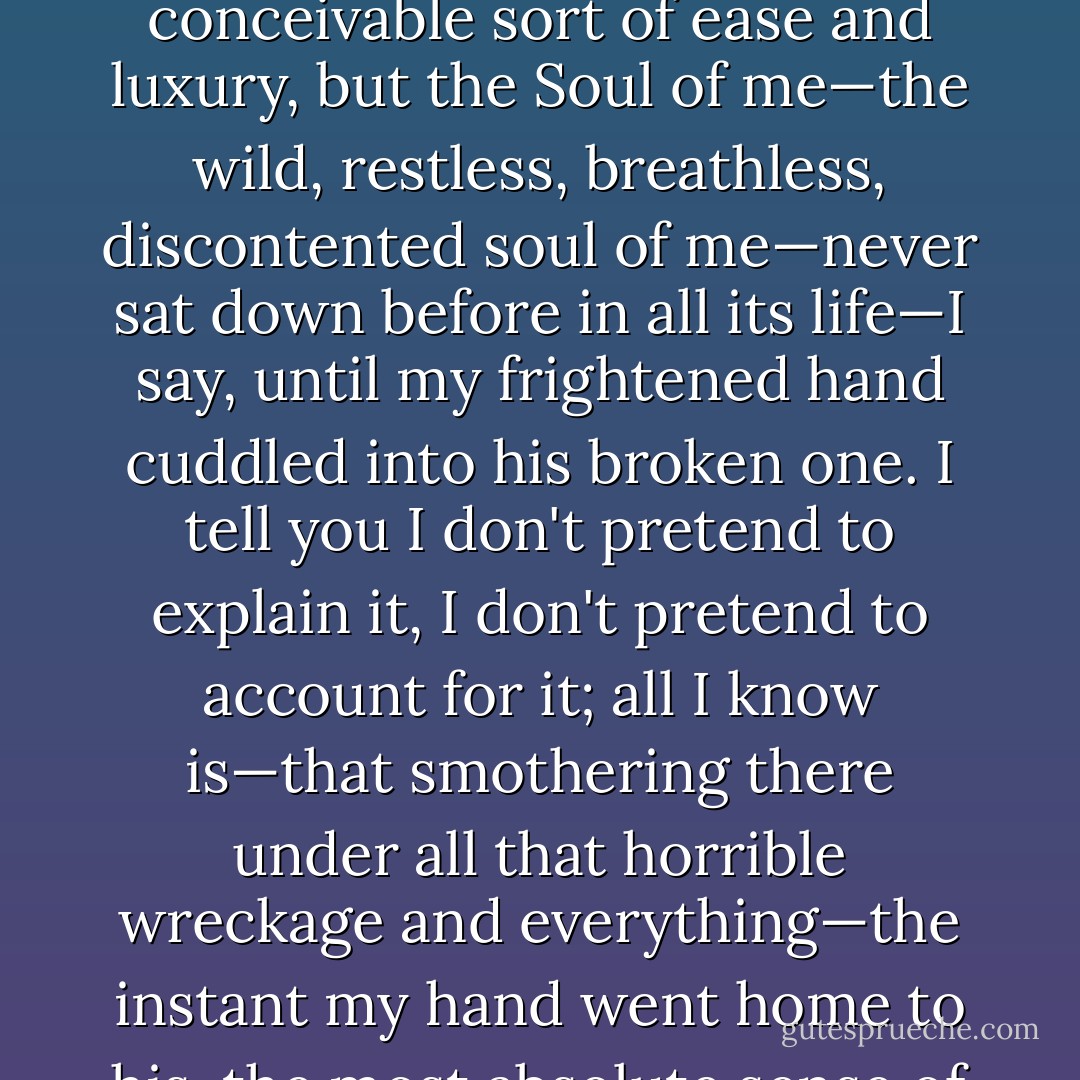 Why, I've been all over the world, I tell you, and fairly loafed and lolled in every conceivable sort of ease and luxury, but the Soul of me—the wild, restless, breathless, discontented soul of me—never sat down before in all its life—I say, until my frightened hand cuddled into his broken one. I tell you I don't pretend to explain it, I don't pretend to account for it; all I know is—that smothering there under all that horrible wreckage and everything—the instant my hand went home to his, the most absolute sense of serenity and contentment went over me. - Eleanor Hallowell Abbott