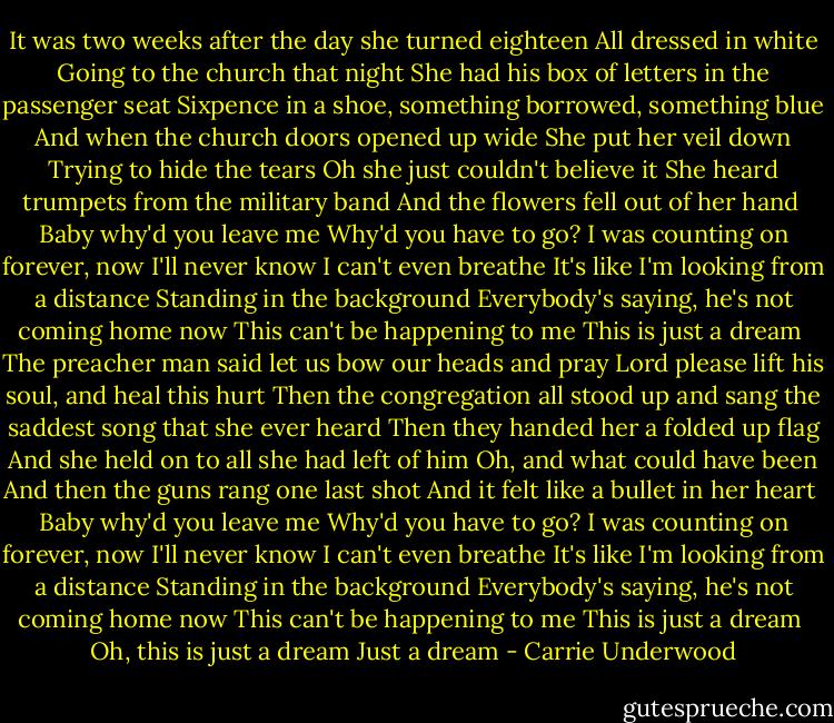 It was two weeks after the day she turned eighteen<br />All dressed in white<br />Going to the church that night<br />She had his box of letters in the passenger seat<br />Sixpence in a shoe, something borrowed, something blue<br />And when the church doors opened up wide<br />She put her veil down<br />Trying to hide the tears<br />Oh she just couldn't believe it<br />She heard trumpets from the military band<br />And the flowers fell out of her hand<br /><br />Baby why'd you leave me<br />Why'd you have to go?<br />I was counting on forever, now I'll never know<br />I can't even breathe<br />It's like I'm looking from a distance<br />Standing in the background<br />Everybody's saying, he's not coming home now<br />This can't be happening to me<br />This is just a dream<br /><br />The preacher man said let us bow our heads and pray<br />Lord please lift his soul, and heal this hurt<br />Then the congregation all stood up and sang the saddest song that she ever heard<br />Then they handed her a folded up flag<br />And she held on to all she had left of him<br />Oh, and what could have been<br />And then the guns rang one last shot<br />And it felt like a bullet in her heart<br /><br />Baby why'd you leave me<br />Why'd you have to go?<br />I was counting on forever, now I'll never know<br />I can't even breathe<br />It's like I'm looking from a distance<br />Standing in the background<br />Everybody's saying, he's not coming home now<br />This can't be happening to me<br />This is just a dream<br /><br />Oh, this is just a dream<br />Just a dream - Carrie Underwood