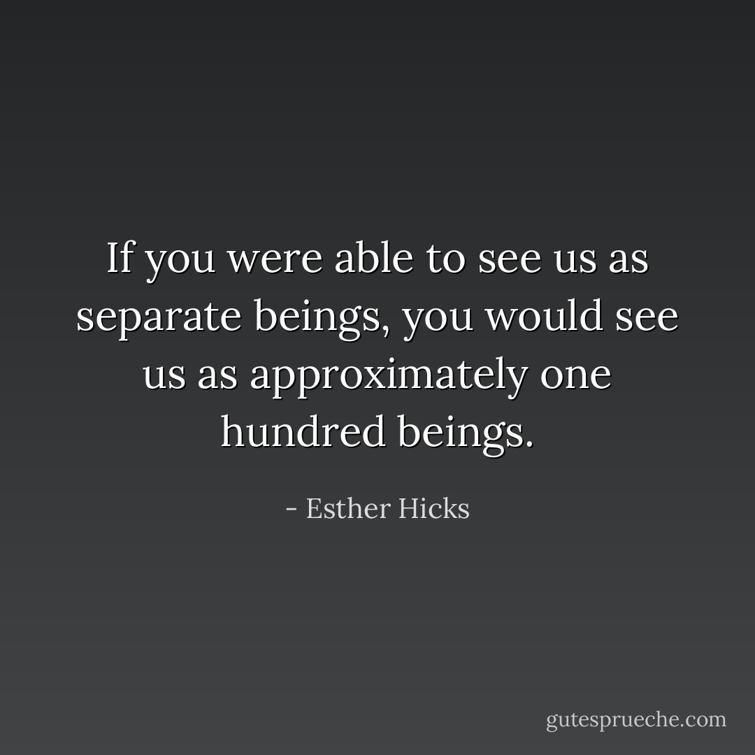 If you were able to see us as separate beings, you would see us as approximately one hundred beings. - Esther Hicks
