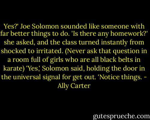 Yes?' Joe Solomon sounded like someone with far better things to do. 'Is there any homework?' she asked, and the class turned instantly from shocked to irritated. (Never ask that question in a room full of girls who are all black belts in karate) 'Yes,' Solomon said, holding the door in the universal signal for get out. 'Notice things. - Ally Carter