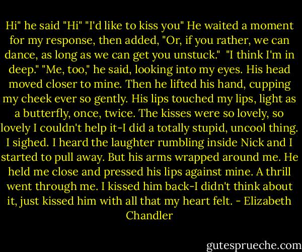 Hi" he said<br />"Hi"<br />"I'd like to kiss you" He waited a moment for my response, then added, "Or, if you rather, we can dance, as long as we can get you unstuck." <br />"I think I'm in deep."<br />"Me, too," he said, looking into my eyes.<br />His head moved closer to mine. Then he lifted his hand, cupping my cheek ever so gently. His lips touched my lips, light as a butterfly, once, twice.<br />The kisses were so lovely, so lovely I couldn't help it-I did a totally stupid, uncool thing. I sighed.<br />I heard the laughter rumbling inside Nick and I started to pull away. But his arms wrapped around me. He held me close and pressed his lips against mine. A thrill went through me. I kissed him back-I didn't think about it, just kissed him with all that my heart felt. - Elizabeth Chandler