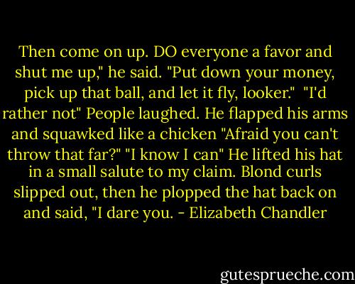 Then come on up. DO everyone a favor and shut me up," he said. "Put down your money, pick up that ball, and let it fly, looker." <br />"I'd rather not"<br />People laughed.<br />He flapped his arms and squawked like a chicken "Afraid you can't throw that far?"<br />"I know I can"<br />He lifted his hat in a small salute to my claim. Blond curls slipped out, then he plopped the hat back on and said, "I dare you. - Elizabeth Chandler