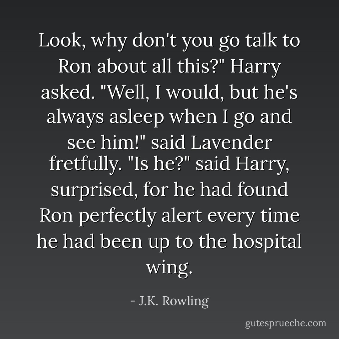 Look, why don't you go talk to Ron about all this?" Harry asked.<br />"Well, I would, but he's always asleep when I go and see him!" said Lavender fretfully.<br />"Is he?" said Harry, surprised, for he had found Ron perfectly alert every time he had been up to the hospital wing. - J.K. Rowling