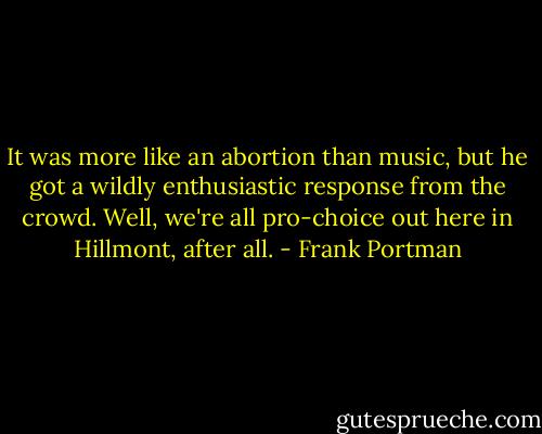 It was more like an abortion than music, but he got a wildly enthusiastic response from the crowd. Well, we're all pro-choice out here in Hillmont, after all. - Frank Portman