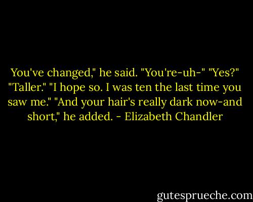 You've changed," he said. "You're-uh-"<br />"Yes?"<br />"Taller."<br />"I hope so. I was ten the last time you saw me."<br />"And your hair's really dark now-and short," he added. - Elizabeth Chandler