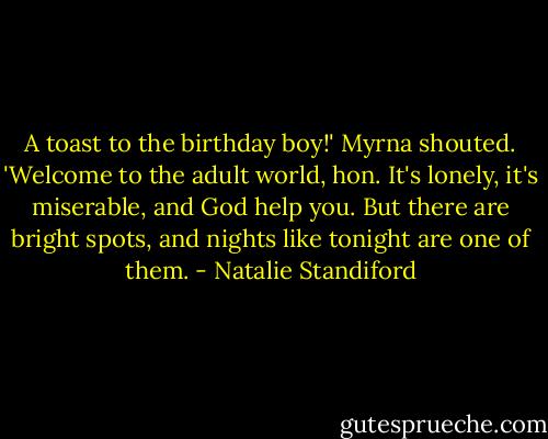 A toast to the birthday boy!' Myrna shouted. 'Welcome to the adult world, hon. It's lonely, it's miserable, and God help you. But there are bright spots, and nights like tonight are one of them. - Natalie Standiford