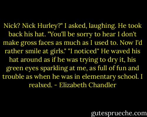 Nick? Nick Hurley?" I asked, laughing.<br />He took back his hat. "You'll be sorry to hear I don't make gross faces as much as I used to. Now I'd rather smile at girls."<br />"I noticed"<br />He waved his hat around as if he was trying to dry it, his green eyes sparkling at me, as full of fun and trouble as when he was in elementary school. I realxed. - Elizabeth Chandler
