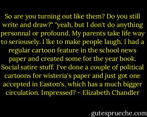 So are you turning out like them? Do you still write and draw?"<br />"yeah, but I don't do anything personnal or profound. My parents take life way to seriousely. I lke to make people laugh. I had a regular cartoon feature in the school news paper and created some for the year book. Social satire stuff. I've done a couple of political cartoons for wisteria's paper and just got one accepted in Easton's, which has a much bigger circulation. Impressed? - Elizabeth Chandler