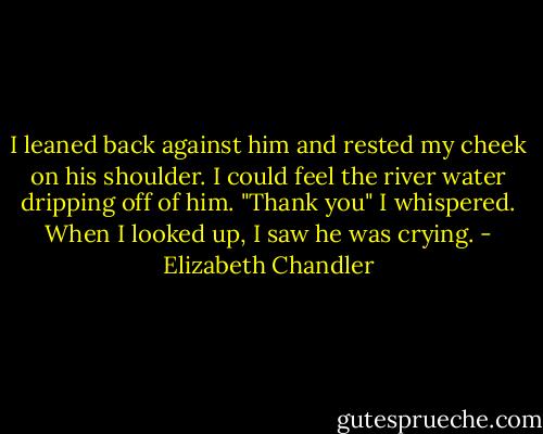 I leaned back against him and rested my cheek on his shoulder. I could feel the river water dripping off of him.<br />"Thank you" I whispered. When I looked up, I saw he was crying. - Elizabeth Chandler