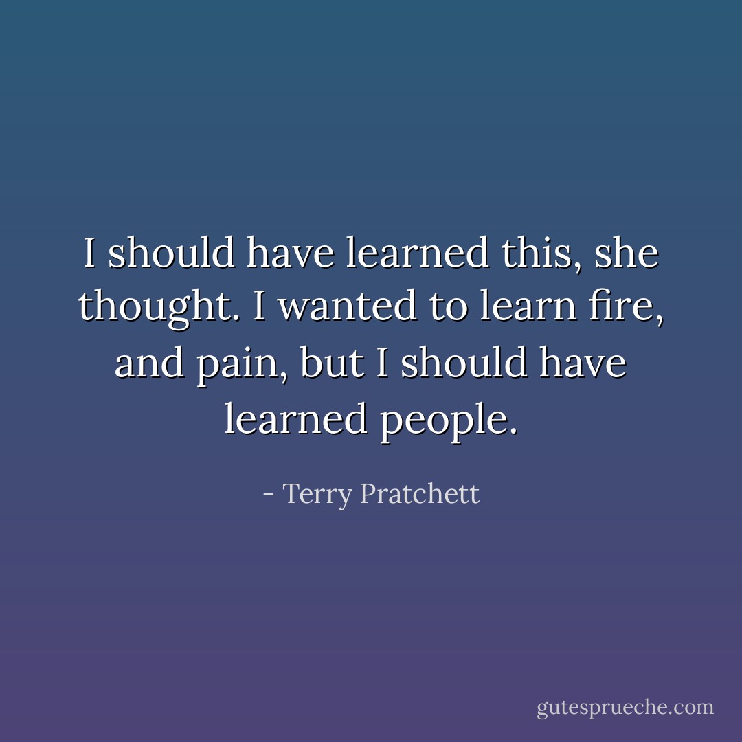 I should have learned this, she thought. I wanted to learn fire, and pain, but I should have learned people. - Terry Pratchett