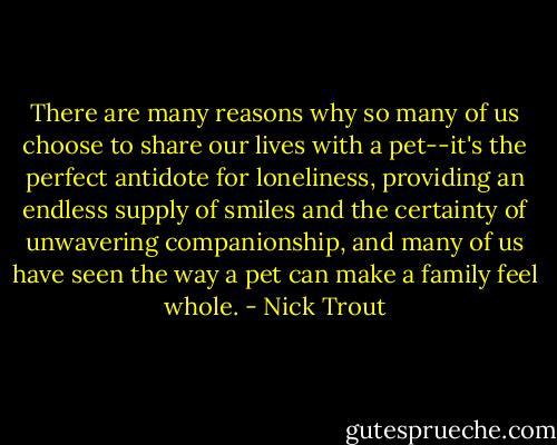 There are many reasons why so many of us choose to share our lives with a pet--it's the perfect antidote for loneliness, providing an endless supply of smiles and the certainty of unwavering companionship, and many of us have seen the way a pet can make a family feel whole. - Nick Trout