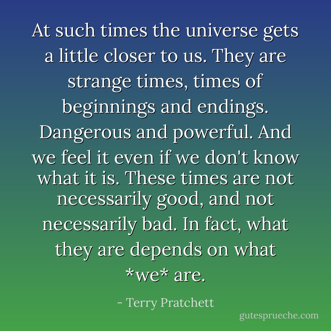 At such times the universe gets a little closer to us. They are strange times, times of beginnings and endings. Dangerous and powerful. And we feel it even if we don't know what it is. These times are not necessarily good, and not necessarily bad. In fact, what they are depends on what *we* are. - Terry Pratchett