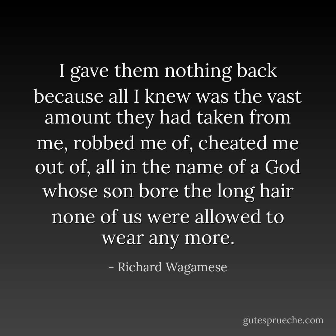 I gave them nothing back because all I knew was the vast amount they had taken from me, robbed me of, cheated me out of, all in the name of a God whose son bore the long hair none of us were allowed to wear any more. - Richard Wagamese