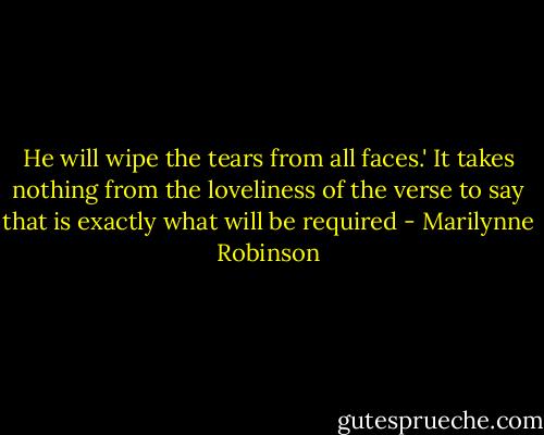 He will wipe the tears from all faces.' It takes nothing from the loveliness of the verse to say that is exactly what will be required - Marilynne Robinson