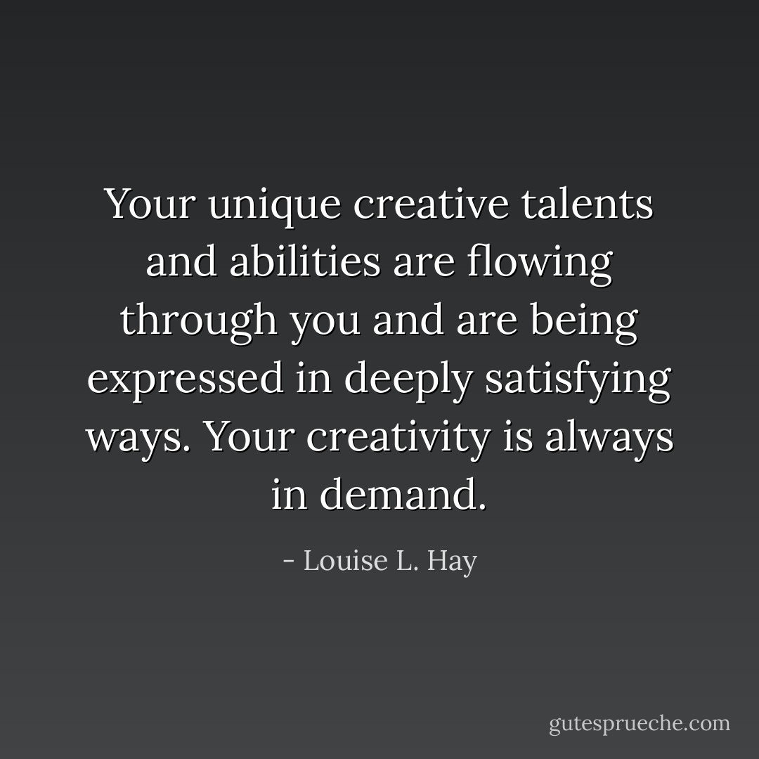 Your unique creative talents and abilities are flowing through you and are being expressed in deeply satisfying ways. Your creativity is always in demand. - Louise L. Hay