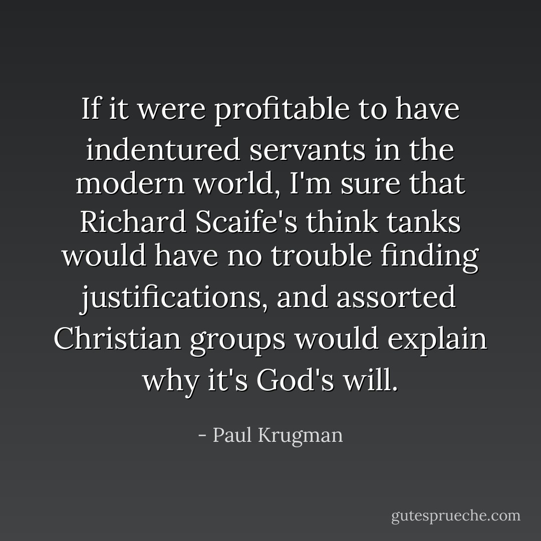 If it were profitable to have indentured servants in the modern world, I'm sure that Richard Scaife's think tanks would have no trouble finding justifications, and assorted Christian groups would explain why it's God's will. - Paul Krugman