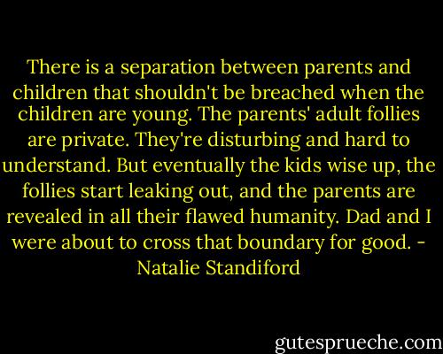 There is a separation between parents and children that shouldn't be breached when the children are young. The parents' adult follies are private. They're disturbing and hard to understand. But eventually the kids wise up, the follies start leaking out, and the parents are revealed in all their flawed humanity. Dad and I were about to cross that boundary for good. - Natalie Standiford