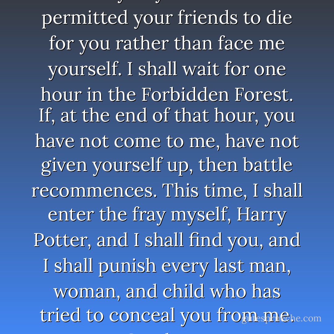 I speak now, Harry Potter, directly to you. You have permitted your friends to die for you rather than face me yourself. I shall wait for one hour in the Forbidden Forest. If, at the end of that hour, you have not come to me, have not given yourself up, then battle recommences. This time, I shall enter the fray myself, Harry Potter, and I shall find you, and I shall punish every last man, woman, and child who has tried to conceal you from me. One hour. - J.K. Rowling