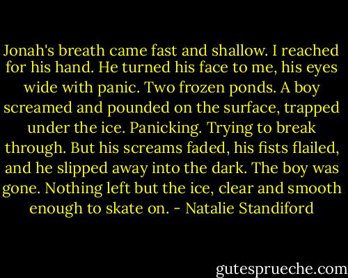 Jonah's breath came fast and shallow. I reached for his hand. He turned his face to me, his eyes wide with panic. Two frozen ponds. A boy screamed and pounded on the surface, trapped under the ice. Panicking. Trying to break through. But his screams faded, his fists flailed, and he slipped away into the dark. The boy was gone. Nothing left but the ice, clear and smooth enough to skate on. - Natalie Standiford