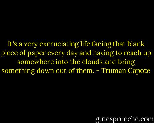 It's a very excruciating life facing that blank piece of paper every day and having to reach up somewhere into the clouds and bring something down out of them. - Truman Capote