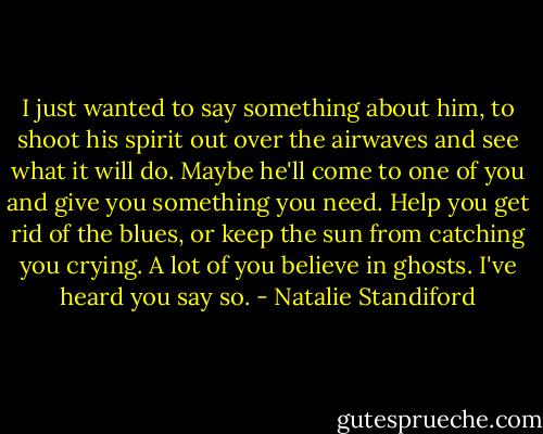 I just wanted to say something about him, to shoot his spirit out over the airwaves and see what it will do. Maybe he'll come to one of you and give you something you need. Help you get rid of the blues, or keep the sun from catching you crying. A lot of you believe in ghosts. I've heard you say so. - Natalie Standiford