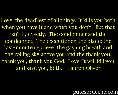 Love, the deadliest of all things: It kills you both when you have it and when you don't. <br />But that isn't it, exactly. <br />The condemner and the condemned. The executioner; the blade; the last-minute reprieve; the gasping breath and the rolling sky above you and the thank you, thank you, thank you God. <br />Love: It will kill you and save you, both. - Lauren Oliver