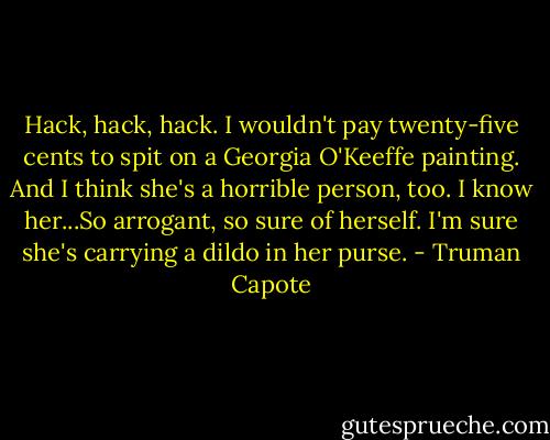 Hack, hack, hack. I wouldn't pay twenty-five cents to spit on a Georgia O'Keeffe painting. And I think she's a horrible person, too. I know her...So arrogant, so sure of herself. I'm sure she's carrying a dildo in her purse. - Truman Capote