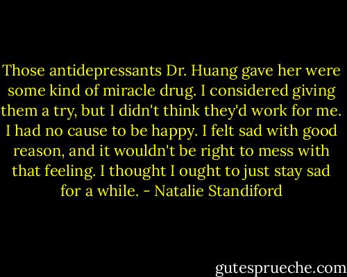 Those antidepressants Dr. Huang gave her were some kind of miracle drug. I considered giving them a try, but I didn't think they'd work for me. I had no cause to be happy. I felt sad with good reason, and it wouldn't be right to mess with that feeling. I thought I ought to just stay sad for a while. - Natalie Standiford