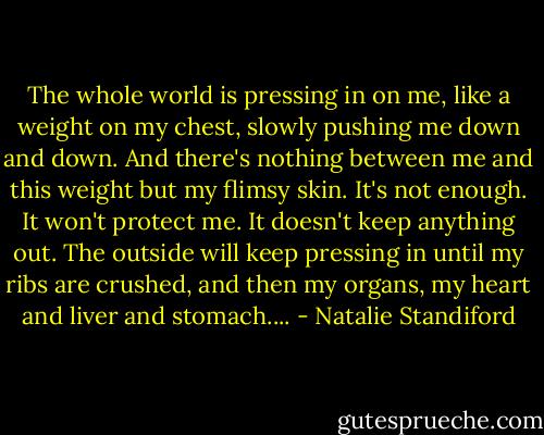 The whole world is pressing in on me, like a weight on my chest, slowly pushing me down and down. And there's nothing between me and this weight but my flimsy skin. It's not enough. It won't protect me. It doesn't keep anything out. The outside will keep pressing in until my ribs are crushed, and then my organs, my heart and liver and stomach.... - Natalie Standiford