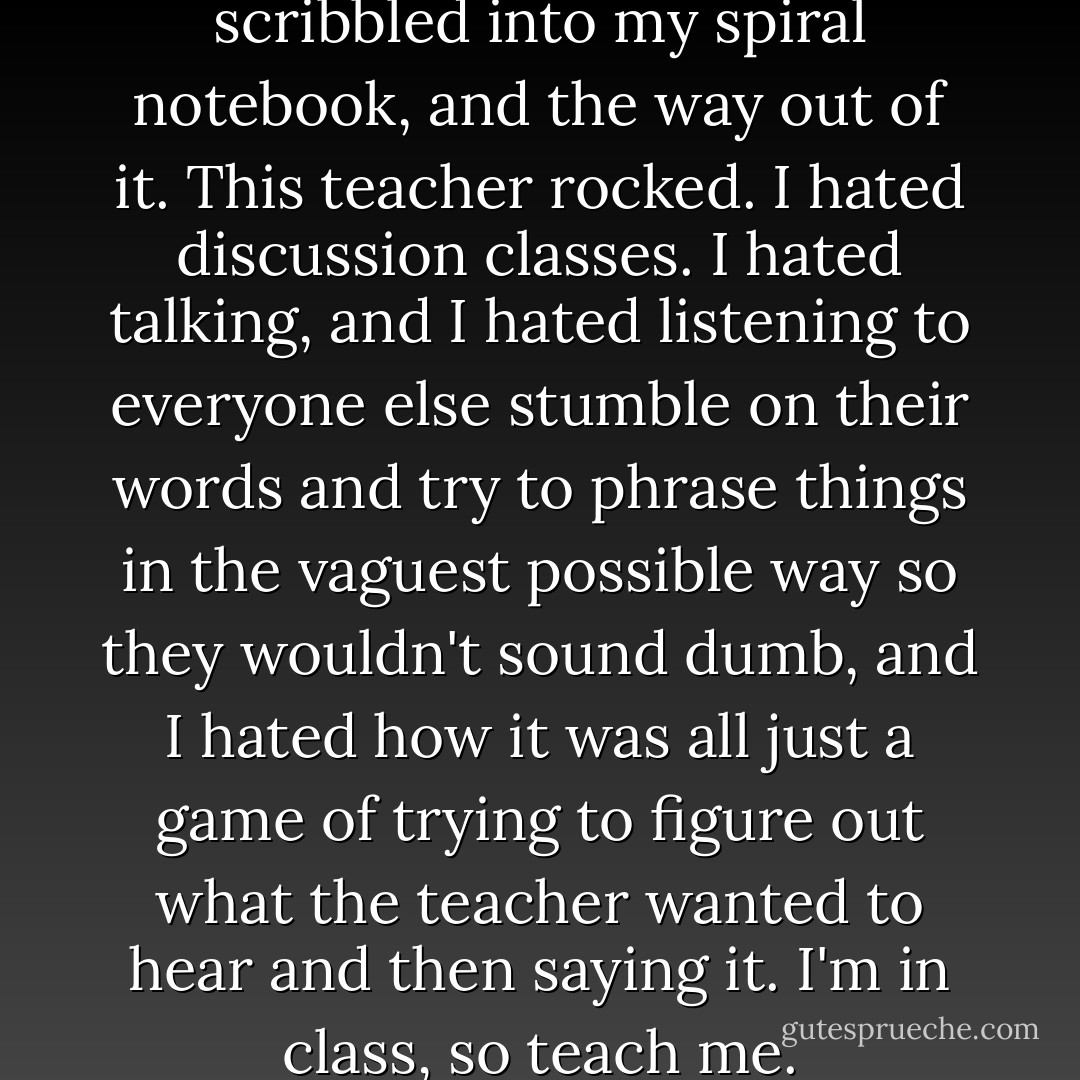 The nature of the labyrinth, I scribbled into my spiral notebook, and the way out of it. This teacher rocked. I hated discussion classes. I hated talking, and I hated listening to everyone else stumble on their words and try to phrase things in the vaguest possible way so they wouldn't sound dumb, and I hated how it was all just a game of trying to figure out what the teacher wanted to hear and then saying it. I'm in class, so teach me. - John Green