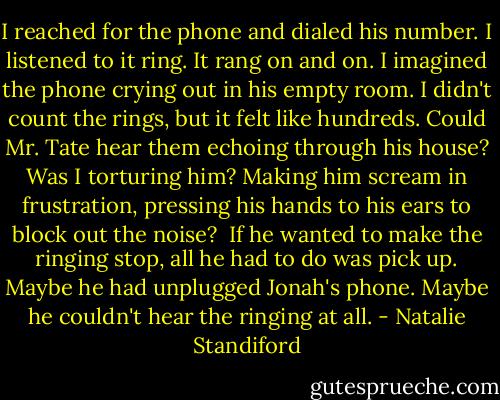 I reached for the phone and dialed his number. I listened to it ring. It rang on and on. I imagined the phone crying out in his empty room.<br />I didn't count the rings, but it felt like hundreds. Could Mr. Tate hear them echoing through his house? Was I torturing him? Making him scream in frustration, pressing his hands to his ears to block out the noise? <br />If he wanted to make the ringing stop, all he had to do was pick up.<br />Maybe he had unplugged Jonah's phone. Maybe he couldn't hear the ringing at all. - Natalie Standiford