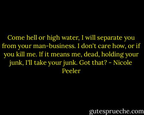 Come hell or high water, I will separate you from your man-business. I don't care how, or if you kill me. If it means me, dead, holding your junk, I'll take your junk. Got that? - Nicole Peeler