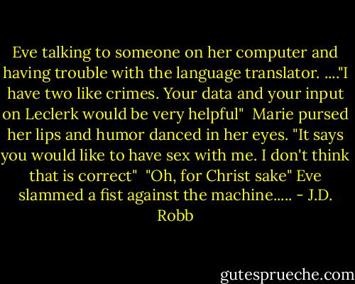 Eve talking to someone on her computer and having trouble with the language translator.<br />...."I have two like crimes. Your data and your input on Leclerk would be very helpful"<br /><br />Marie pursed her lips and humor danced in her eyes.<br />"It says you would like to have sex with me. I don't think that is correct"<br /><br />"Oh, for Christ sake" Eve slammed a fist against the machine..... - J.D. Robb