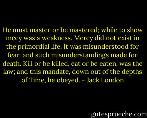 He must master or be mastered; while to show mecy was a weakness. Mercy did not exist in the primordial life. It was misunderstood for fear, and such misunderstandings made for death. Kill or be killed, eat or be eaten, was the law; and this mandate, down out of the depths of Time, he obeyed. - Jack London