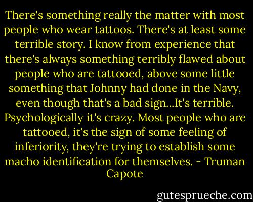 There's something really the matter with most people who wear tattoos. There's at least some terrible story. I know from experience that there's always something terribly flawed about people who are tattooed, above some little something that Johnny had done in the Navy, even though that's a bad sign...It's terrible. Psychologically it's crazy. Most people who are tattooed, it's the sign of some feeling of inferiority, they're trying to establish some macho identification for themselves. - Truman Capote
