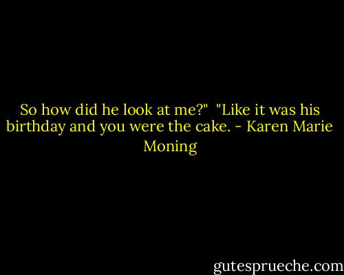 So how did he look at me?"<br /><br />"Like it was his birthday and you were the cake. - Karen Marie Moning