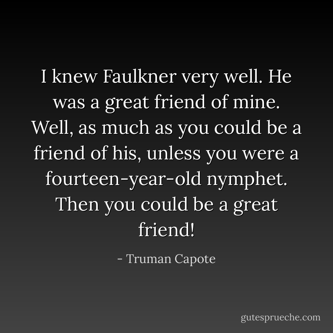 I knew Faulkner very well. He was a great friend of mine. Well, as much as you could be a friend of his, unless you were a fourteen-year-old nymphet. Then you could be a great friend! - Truman Capote
