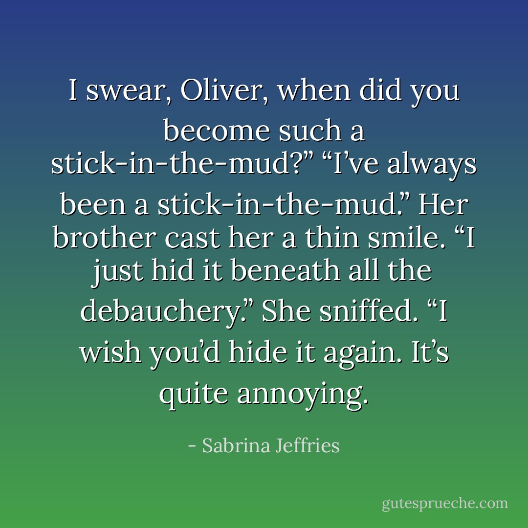 I swear, Oliver, when did you become such a stick-in-the-mud?”<br />“I’ve always been a stick-in-the-mud.” Her brother cast her a thin smile. “I just hid it beneath all the debauchery.”<br />She sniffed. “I wish you’d hide it again. It’s quite annoying. - Sabrina Jeffries