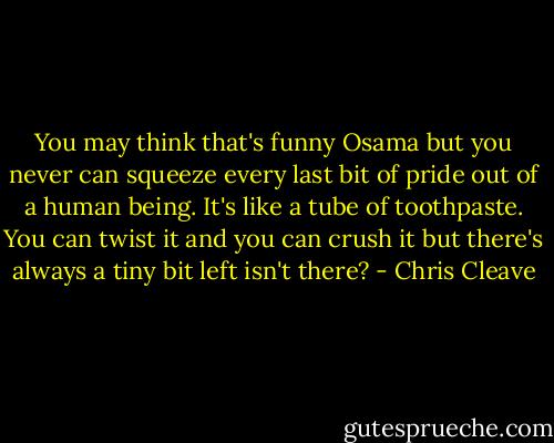 You may think that's funny Osama but you never can squeeze every last bit of pride out of a human being. It's like a tube of toothpaste. You can twist it and you can crush it but there's always a tiny bit left isn't there? - Chris Cleave