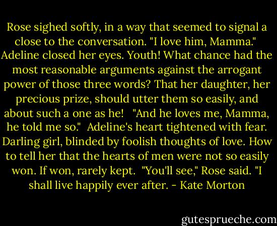 Rose sighed softly, in a way that seemed to signal a close to the conversation. "I love him, Mamma."<br /><br />Adeline closed her eyes. Youth! What chance had the most reasonable arguments against the arrogant power of those three words? That her daughter, her precious prize, should utter them so easily, and about such a one as he! <br /><br />"And he loves me, Mamma, he told me so."<br /><br />Adeline's heart tightened with fear. Darling girl, blinded by foolish thoughts of love. How to tell her that the hearts of men were not so easily won. If won, rarely kept.<br /><br />"You'll see," Rose said. "I shall live happily ever after. - Kate Morton