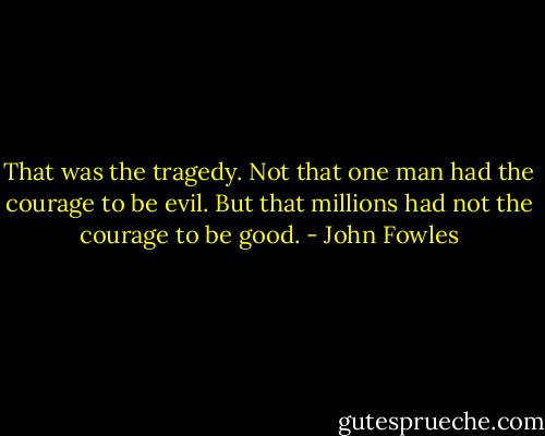 That was the tragedy. Not that one man had the courage to be evil. But that millions had not the courage to be good. - John Fowles