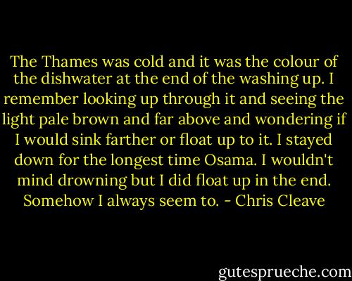 The Thames was cold and it was the colour of the dishwater at the end of the washing up. I remember looking up through it and seeing the light pale brown and far above and wondering if I would sink farther or float up to it. I stayed down for the longest time Osama. I wouldn't mind drowning but I did float up in the end. Somehow I always seem to. - Chris Cleave