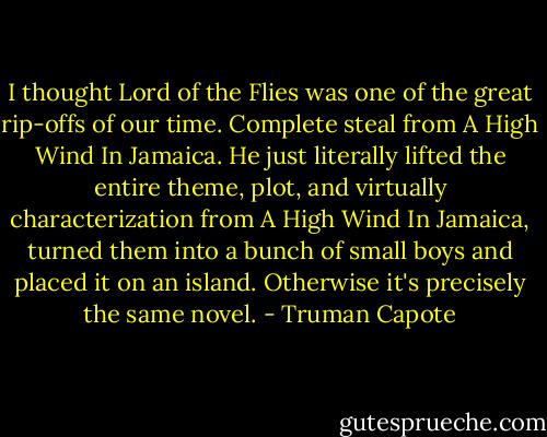 I thought Lord of the Flies was one of the great rip-offs of our time. Complete steal from A High Wind In Jamaica. He just literally lifted the entire theme, plot, and virtually characterization from A High Wind In Jamaica, turned them into a bunch of small boys and placed it on an island. Otherwise it's precisely the same novel. - Truman Capote