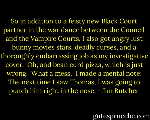 So in addition to a feisty new Black Court partner in the war dance between the Council and the Vampire Courts, I also got angry lust bunny movies stars, deadly curses, and a thoroughly embarrassing job as my investigative cover.<br /><br />Oh, and bean curd pizza, which is just wrong.<br /><br />What a mess.<br /><br />I made a mental note: The next time I saw Thomas, I was going to punch him right in the nose. - Jim Butcher