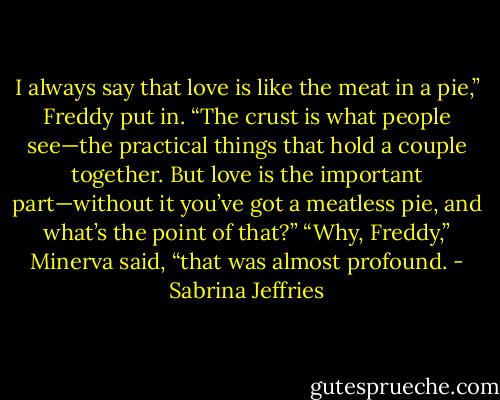 I always say that love is like the meat in a pie,” Freddy put in. “The crust is what people see—the practical things that hold a couple together. But love is the important part—without it you’ve got a meatless pie, and what’s the point of that?”<br />“Why, Freddy,” Minerva said, “that was almost profound. - Sabrina Jeffries